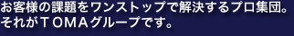 お客様の課題をワンストップで解決するプロ集団。それがTOMAグループです。
