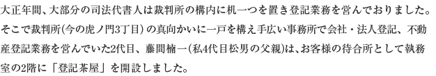 大正年間、大部分の司法代書人は裁判所の構内に机一つを置き登記業務を営んでおりました。そこで裁判所(今の虎ノ門3丁目)の真向かいに一戸を構え手広い事務所で会社・法人登記、不動産登記業務を営んでいた2代目、藤間楠一(私4代目松男の父親)は、お客様の待合所として執務室の2階に「登記茶屋」を開設しました。