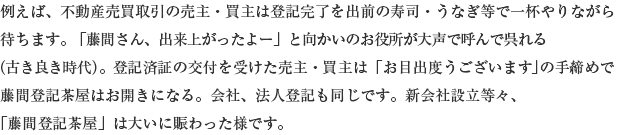 例えば、不動産売買取引の売主・買主は登記完了を出前の寿司・うなぎ等で一杯やりながら待ちます。「藤間さん、出来上がったよー」と向かいのお役所が大声で呼んで呉れる(古き良き時代)。登記済証の交付を受けた売主・買主は「お目出度うございます」の手締めで藤間登記茶屋はお開きになる。会社、法人登記も同じです。新会社設立等々、「藤間登記茶屋」は大いに賑わった様です。